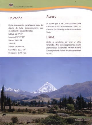 0*
Municipalidad Provincial de Anta
Ubicación
Zurite, se encuentra hacia la parte oeste del
distrito de Anta. Geográficamente está
ubicado entre las coordenadas:
Latitud: 13° 27'19"
Longitud: 72° 15' 20"
Datum :W GS-84
Zona: 18
Altitud: 3,407 msnm.
Superficie: 52,33 km2
Población: 3,705 Hab.
Acceso
Se accede por la vía Cusco-Izcuchaca-Zurite;
Cusco-Izcuchaca-Huarocondo-Zurite; La
Convención-Ollantaytambo-Huarocondo-
Zurite.
Clima
Zurite, se caracteriza por tener un clima
templado a frío, con precipitaciones anuales
promedio que oscilan entre 700 mm; mientras
sus temperaturas medias anuales varían entre
los 12 °C.
 