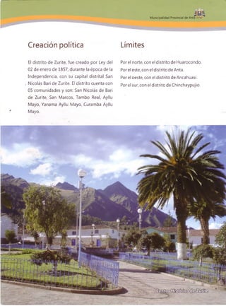 I f i É ,
M unicipalidad Provincial de Anta
Creación política Límites
El distrito de Zurite, fue creado por Ley del
02 de enero de 1857, durante la época de la
Independencia, con su capital distrital San
Nicolás Bari de Zurite. El distrito cuenta con
05 comunidades y son: San Nicolás de Bari
de Zurite, San Marcos, Tambo Real, Ayllu
Mayo, Yanama Ayllu Mayo, Curamba Ayllu
Mayo.
Por el norte, con el distrito de Huarocondo.
Por el este, con el distrito de Anta.
Por el oeste, con el distrito de Ancahuasi.
Por el sur, con el distrito de Chinchaypujio.
■88 r»
 