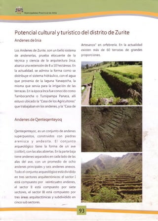^ «TTivy^
Municipalidad Provincial de Anta
Potencial cultural y turístico del distrito de Zurite
Andenes delnia
Los Andenes de Zurite, son un bello sistema
de andenerías, prueba elocuente de la
técnica y ciencia de la arquitectura Inca;
abarca una extensión de 8 a 10 hectáreas. En
la actualidad, se admira la forma como se
distribuye el sistema hidráulico, con el agua
que provenía de la laguna Yanaqocha, la
misma que servía para la irrigación de las
terrazas. En la época Inca fue conocido como
Tambocancha o Tumipampa Panaca, allí
estuvo ubicado la "Casa de los Agricultores"
que trabajaban en los andenes, y la "Casa de
Artesanos" en orfebrería. En la actualidad
existen más de 60 terrazas de grandes
proporciones.
Andenes de Qenteqenteyoq
Qenteqenteyoc, es un conjunto de andenes
superpuestos, construidos con piedras
a ren isc a y a nd es it a . El co n ju n to
arqueológico tiene la forma de un ave
(colibrí), con las alas abiertas. En la parte baja
tiene andenes separados en cada lado de las
alas del ave, con un promedio de ocho
andenes principales y seis andenes anexos.
Todo el conjunto arqueológico está dividido
en tres sectores arquitectónicos: el sector I
está compuesto por veinticuatro andenes,
el sector II está compuesto por siete
sectores, el sector III está compuesto por
tres áreas arquitectónicas y subdividido en
cinco sub sectores.
93
 