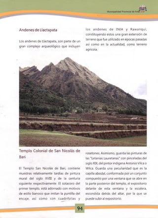 Andenes de Llactapata
Los andenes de Llactapata, son parte de un
gran complejo arqueológico que incluyen
:
z m
M unicipalidad Provincial de Anta
los andenes de INIA y Rawanqui,
constituyendo estos una gran extensión de
terreno que fue utilizado en épocas pasadas
así como en la actualidad, como terreno
agrícola.
Templo Colonial de San Nicolás de
Bari
El Templo San Nicolás de Bari, contiene
muestras relativamente tardías de pintura
mural del siglo XVIII y de la centuria
siguiente respectivamente. El sotacoro del
primer templo, está adornado con motivos
de estilo barroco que imitan la puntilla del
encaje, así como con cuadrifolias y
rosetones. Asimismo, guarda las pinturas de,
las "Letanías Lauretanas" con pinceladas del
siglo XIX, del pintor indígena Antonio Vilca o
Wilca. Guarda una peculiaridad que es la
capilla absidal, conformada por un conjunto
compuesto por una ventana que se abre en
la parte posterior del templo, el expositorio
delante de esta ventana y la escalera,
escondida detrás del altar, por la que se
puede subiral expositorio.
94
 