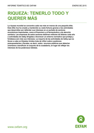 INFORME TEMÁTICO DE OXFAM ENERO DE 2015
www.oxfam.org
RIQUEZA: TENERLO TODO Y
QUERER MÁS
La riqueza mundial se concentra cada vez más en manos de una pequeña élite.
Esta élite rica ha creado y mantenido su vasta fortuna gracias a las actividades
que desarrollan por defender sus intereses en un puñado de sectores
económicos importantes, como el financiero y el farmacéutico y de atención
sanitaria. Las empresas de estos sectores destinan millones de dólares cada año
a actividades de lobby dirigidas a favorecer un entorno normativo que proteja y
fortalezca aún más sus intereses. La mayoría de las actividades de lobby que se
llevan a cabo en Estados Unidos trata de influir sobre cuestiones
presupuestarias y fiscales, es decir, sobre recursos públicos que deberían
orientarse a beneficiar al conjunto de la ciudadanía, en lugar de reflejar los
intereses de los poderosos lobistas.
 