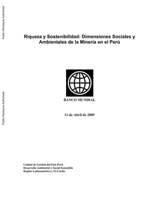 Riqueza y Sostenibilidad: Dimensiones Sociales y
Ambientales de la Minería en el Perú
BANCO MUNDIAL
11 de Abril de 2005
Unidad de Gestión del País-Perú
Desarrollo Ambiental y Social Sostenible
Región Latinoamérica y El Caribe
PublicDisclosureAuthorizedPublicDisclosureAuthorizedPublicDisclosureAuthorizedPublicDisclosureAuthorized
33545
 
