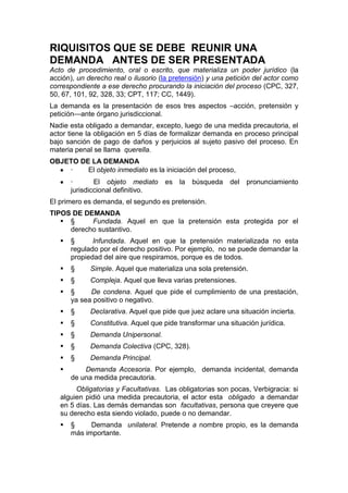 RIQUISITOS QUE SE DEBE REUNIR UNA
DEMANDA ANTES DE SER PRESENTADA
Acto de procedimiento, oral o escrito, que materializa un poder jurídico (la
acción), un derecho real o ilusorio (la pretensión) y una petición del actor como
correspondiente a ese derecho procurando la iniciación del proceso (CPC, 327,
50, 67, 101, 92, 328, 33; CPT, 117; CC, 1449).
La demanda es la presentación de esos tres aspectos –acción, pretensión y
petición—ante órgano jurisdiccional.
Nadie esta obligado a demandar, excepto, luego de una medida precautoria, el
actor tiene la obligación en 5 días de formalizar demanda en proceso principal
bajo sanción de pago de daños y perjuicios al sujeto pasivo del proceso. En
materia penal se llama querella.
OBJETO DE LA DEMANDA
 · El objeto inmediato es la iniciación del proceso,
 · El objeto mediato es la búsqueda del pronunciamiento
jurisdiccional definitivo.
El primero es demanda, el segundo es pretensión.
TIPOS DE DEMANDA
 § Fundada. Aquel en que la pretensión esta protegida por el
derecho sustantivo.
 § Infundada. Aquel en que la pretensión materializada no esta
regulado por el derecho positivo. Por ejemplo, no se puede demandar la
propiedad del aire que respiramos, porque es de todos.
 § Simple. Aquel que materializa una sola pretensión.
 § Compleja. Aquel que lleva varias pretensiones.
 § De condena. Aquel que pide el cumplimiento de una prestación,
ya sea positivo o negativo.
 § Declarativa. Aquel que pide que juez aclare una situación incierta.
 § Constitutiva. Aquel que pide transformar una situación jurídica.
 § Demanda Unipersonal.
 § Demanda Colectiva (CPC, 328).
 § Demanda Principal.
 Demanda Accesoria. Por ejemplo, demanda incidental, demanda
de una medida precautoria.
Obligatorias y Facultativas. Las obligatorias son pocas, Verbigracia: si
alguien pidió una medida precautoria, el actor esta obligado a demandar
en 5 días. Las demás demandas son facultativas, persona que creyere que
su derecho esta siendo violado, puede o no demandar.
 § Demanda unilateral. Pretende a nombre propio, es la demanda
más importante.
 