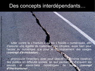 11
Des concepts interdépendants…
● lutter contre la « fracture » ou les « fossés » numériques, afin
d'assurer une égalité ...