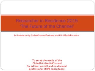 An Innovation by GlobalChannelPartners and PrintMediaPartners
Researcher in Residence 2015
‘The Future of the Channel’
To serve the needs of the
GlobalPrintMediaChannel
for ad-hoc, on-call and on-demand
professional SMPR consultancy.
 