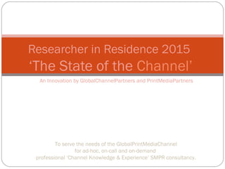 An Innovation by GlobalChannelPartners and PrintMediaPartners
Researcher in Residence 2015
‘The State of the Channel’
To serve the needs of the GlobalPrintMediaChannel
for ad-hoc, on-call and on-demand
professional ‘Channel Knowledge & Experience’ SMPR consultancy.
 