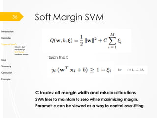 Soft Margin SVM
C trades-off margin width and misclassifications
SVM tries to maintain to zero while maximizing margin.
36
Introduction
Reminder
Types of svm’s
What’s SV?
Hard Margin
Soft Margin
Nonlinear Margin
Issue
Summary
Conclusion
Example
Parametr c can be viewed as a way to control over-fiting
Such that:
 