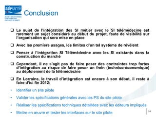 Conclusion

 Le sujet de l’intégration des SI métier avec le SI télémédecine est
  rarement un sujet considéré au début du projet, faute de visibilité sur
  l’organisation qui sera mise en place
 Avec les premiers usages, les limites d’un tel système de révèlent
 Penser à l’intégration SI Télémédecine avec les SI existants dans la
  construction du marché
 Cependant, il ne s’agit pas de faire peser des contraintes trop fortes
  d’intégration au risque de faire peser un frein (technico-économique)
  au déploiement de la télémédecine
 En Lorraine, le travail d’intégration est encore à son début, il reste à
  faire d’ici fin 2012:
•   Identifier un site pilote
•   Valider les spécifications générales avec les PS du site pilote
•   Réaliser les spécifications techniques détaillées avec les éditeurs impliqués
•   Mettre en œuvre et tester les interfaces sur le site pilote                     14
 