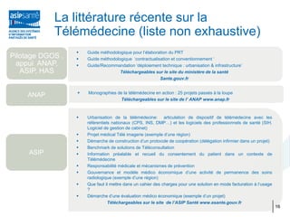 La littérature récente sur la
            Télémédecine (liste non exhaustive)
                     Guide méthodologique pour l’élaboration du PRT
Pilotage DGOS ,      Guide méthodologique ‘contractualisation et conventionnement ‘
  appui ANAP,        Guide/Recommandation ‘déploiement technique : urbanisation & infrastructure’
   ASIP, HAS                         Téléchargeables sur le site du ministère de la santé
                                                         Sante.gouv.fr


                     Monographies de la télémédecine en action : 25 projets passés à la loupe
    ANAP
                                    Téléchargeables sur le site de l’ ANAP www.anap.fr



                     Urbanisation de la télémédecine: articulation de dispositif de télémédecine avec les
                      référentiels nationaux (CPS, INS, DMP…) et les logiciels des professionnels de santé (SIH,
                      Logiciel de gestion de cabinet)
                     Projet médical Télé imagerie (exemple d’une région)
                     Démarche de construction d’un protocole de coopération (délégation infirmier dans un projet)
                     Benchmark de solutions de Téléconsultation
     ASIP            Information préalable et recueil du consentement du patient dans un contexte de
                      Télémédecine
                     Responsabilité médicale et mécanismes de prévention
                     Gouvernance et modèle médico économique d’une activité de permanence des soins
                      radiologique (exemple d’une région)
                     Que faut il mettre dans un cahier des charges pour une solution en mode facturation à l’usage
                      ?
                     Démarche d’une évaluation médico économique (exemple d’un projet)
                                 Téléchargeables sur le site de l’ASIP Santé www.esante.gouv.fr
                                                                                                                      16
 
