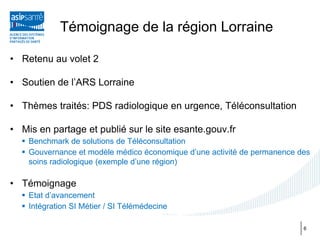 Témoignage de la région Lorraine

• Retenu au volet 2

• Soutien de l’ARS Lorraine

• Thèmes traités: PDS radiologique en urgence, Téléconsultation

• Mis en partage et publié sur le site esante.gouv.fr
   Benchmark de solutions de Téléconsultation
   Gouvernance et modèle médico économique d’une activité de permanence des
    soins radiologique (exemple d’une région)

• Témoignage
   Etat d’avancement
   Intégration SI Métier / SI Télémédecine

                                                                          6
 