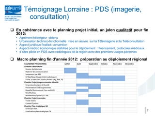 Témoignage Lorraine : PDS (imagerie,
           consultation)
 En cohérence avec le planning projet initial, un jalon qualitatif pour fin
  2012:
   •   Agrément hébergeur obtenu
   •   Urbanisation technico-fonctionnelle mise en œuvre sur la Téléimagerie et la Téléconsultation
   •   Aspect juridique finalisé: convention
   •   Aspect médico économique stabilisé pour le déploiement : financement, protocoles médicaux
   •   4 sites pilote en PDS avec radiologues de la région avec des premiers usages pérennes

 Macro planning fin d’année 2012: préparation au déploiement régional




                                                                                                      7
 