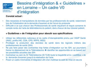 Besoins d’intégration & « Guidelines »
                en Lorraine – Un cadre V0
                d’intégration
    Constat actuel :

•   Des ressaisies et manipulations de données par les professionnels de santé, notamment
    lors de l'initialisation de la demande d’examen et de l’envoi du protocole
•   Difficulté à ce que chacun des Professionnels de santé requérant et requis conserve le
    compte rendu de l’acte de télémédecine du patient, dans chacun de leur dossier patient,

    « Guidelines » de l’intégration pour aboutir aux spécifications

•   Utiliser les référentiels nationaux et du cadre d’interopérabilité promu par l’ASIP Santé
    (INSC, profils IHE, CDA, CPS, RPPS, MSS)
•   Privilégier la production des données de santé dans les logiciels métiers des
    professionnels de santé (SIH)
•   Ne pas faire peser des contraintes trop fortes d’intégration sur les SIH, qui pourraient
    freiner le déploiement de la Télémédecine  identifier les opportunités en se basant sur
    les possibilités actuelles des SIH
•   Centraliser au sein du SI Télémédecine (SI TLM) toute la traçabilité et le « workflow » de
    la demande d’examen jusqu’à la réalisation de l’acte
•   Poser un cadre minimaliste d’intégration afin d’en maîtriser le coût de mise en œuvre

                                                                                                 9
 