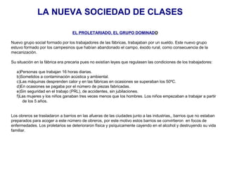 LA NUEVA SOCIEDAD DE CLASES
EL PROLETARIADO, EL GRUPO DOMINADO
Nuevo grupo social formado por los trabajadores de las fábricas, trabajaban por un sueldo. Este nuevo grupo
estuvo formado por los campesinos que habían abandonado el campo, éxodo rural, como consecuencia de la
mecanización.
Su situación en la fábrica era precaria pues no existían leyes que regulasen las condiciones de los trabajadores:
a)Personas que trabajan 16 horas diarias.
b)Sometidos a contaminación acústica y ambiental.
c)Las máquinas desprenden calor y en las fábricas en ocasiones se superaban los 50ºC.
d)En ocasiones se pagaba por el número de piezas fabricadas.
e)Sin seguridad en el trabajo (PRL), de accidentes, sin jubilaciones.
f)Las mujeres y los niños ganaban tres veces menos que los hombres. Los niños empezaban a trabajar a partir
de los 5 años.
Los obreros se trasladaron a barrios en las afueras de las ciudades junto a las industrias,, barrios que no estaban
preparados para acoger a este número de obreros, por este motivo estos barrios se convirtieron en focos de
enfermedades. Los proletarios se deterioraron física y psíquicamente cayendo en el alcohol y destruyendo su vida
familiar.
 