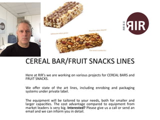 
Here	
  at	
  RIR’s	
  we	
  are	
  working	
  on	
  various	
  projects	
  for	
  CEREAL	
  BARS	
  and	
  
FRUIT	
  SNACKS.	
  	
  
	
  
We	
   oﬀer	
   state	
   of	
   the	
   art	
   lines,	
   including	
   enrobing	
   and	
   packaging	
  
systems	
  under	
  private	
  label.	
  	
  
	
  
The	
   equipment	
   will	
   be	
   tailored	
   to	
   your	
   needs,	
   both	
   for	
   smaller	
   and	
  
larger	
   capaciMes.	
   The	
   cost	
   advantage	
   compared	
   to	
   equipment	
   from	
  
market	
  leaders	
  is	
  very	
  big.	
  Interested?	
  Please	
  give	
  us	
  a	
  call	
  or	
  send	
  an	
  
email	
  and	
  we	
  can	
  inform	
  you	
  in	
  detail.	
  
CEREAL	
  BAR/FRUIT	
  SNACKS	
  LINES	
  
 