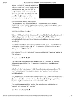 6/19/2017 R.I. Real Estate Notes: Two downtown Providence buildings back on the market
http://www.providencejournal.com/news/20170616/ri-real-estate-notes-two-downtown-providence-buildings-back-on-market 2/3
married Richard Ward, a member of a politically
influential family from Newport. After the death
of her husband in 1808, Eliza lived with her
brother until this home’s completion in 1814.
The home remained in Eliza’s family until 1892
when Marsden J. Perry, owner of the
Narragansett Electric Company, moved in.
The house has been restored and updated for
21st-century living, with original period details, Dufour wallpaper, classic millwork,
professionally designed lighting, updated electrical systems, and five zones of heating and air
conditioning.
$2.75M house sale in N. Kingstown
A home at 370 Forge Rd., North Kingstown, sold on June 7 for $2.75 million, the highest sale
in North Kingstown in more than six years. According to Mott & Chace Sotheby’s
International Realty, the property never made it onto the MLS, but went under contract
immediately.
The sellers, Domenick and Denise Stirpe, were represented by broker Annamarie Ringheim,
and the buyer, identified only as CAH LLC, was represented by sales associate Erin Marsh.
Both agents are with Mott & Chace.
The manager of CAH LLC is identified in state corporation records as Walter W. Martish of
East Greenwich.
Newport home sells for $1.29M
One of Newport’s historical homes, the John Frye House, at 35 Second St., in The Point
neighborhood, was sold June 9 for $1.29 million, according to Lila Delman Real Estate
International.
Seller Peter T. Boss was represented by Lila Delman broker association Annie Becker. The
buyer, Melissa Donahue, was represented by Chris West of Gustave White Sotheby’s
International Realty.
The John Frye House was built as a four-room gambrel in 1760. Another home was moved to
the site and attached as is evident by the unusual roof lines. The building was part of the
Operation Clapboard restoration of the Point Section in the 1960s.
The house has 3,343 square feet of space on three levels, including five bedrooms, six
fireplaces, and a handsome brick courtyard.
East Side home sells for $1.15M
Click Now and Read Later.
 