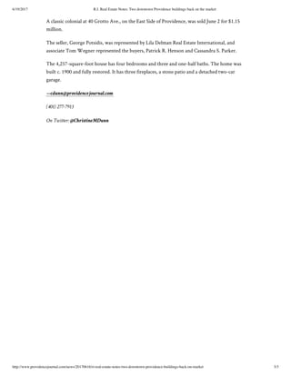 6/19/2017 R.I. Real Estate Notes: Two downtown Providence buildings back on the market
http://www.providencejournal.com/news/20170616/ri-real-estate-notes-two-downtown-providence-buildings-back-on-market 3/3
A classic colonial at 40 Grotto Ave., on the East Side of Providence, was sold June 2 for $1.15
million.
The seller, George Potsidis, was represented by Lila Delman Real Estate International, and
associate Tom Wegner represented the buyers, Patrick R. Henson and Cassandra S. Parker.
The 4,257-square-foot house has four bedrooms and three and one-half baths. The home was
built c. 1900 and fully restored. It has three fireplaces, a stone patio and a detached two-car
garage.
—cdunn@providencejournal.com
(401) 277-7913
On Twitter: @ChristineMDunn
 