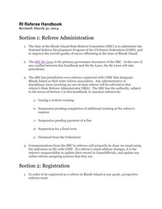 RI Referee Handbook
Revised: March 31, 2014
Section 1: Referee Administration
1. The duty of the Rhode Island State Referee Committee (SRC) is to administer the
National Referee Development Program of the US Soccer Federation (USSF), and
to improve the overall quality of soccer officiating in the state of Rhode Island.
2. The SRC By-Laws is the primary governance document of the SRC. In the case of
any conflict between this handbook and the By-Laws, the By-Laws will take
precedence.
3. The SRC has jurisdiction over referees registered with USSF that designate
Rhode Island as their state referee association. Any administrative or
disciplinary issue involving an out-of-state referee will be referred to that
referee’s State Referee Administrator (SRA). The SRC has the authority, subject
to the terms of Section 7 in this handbook, to sanction referees by:
a) Issuing a written warning
b) Suspension pending completion of additional training at the referee’s
expense
c) Suspension pending payment of a fine
d) Suspension for a fixed term
e) Dismissal from the Federation
4. Communications from the SRC to referees will primarily be done via email using
the addresses on file with USSF. If a referee’s email address changes, it is the
referee’s responsibility to update their record in GameOfficials, and update any
online referee assigning systems that they use.
Section 2: Registration
1. In order to be registered as a referee in Rhode Island at any grade, prospective
referees must:
 