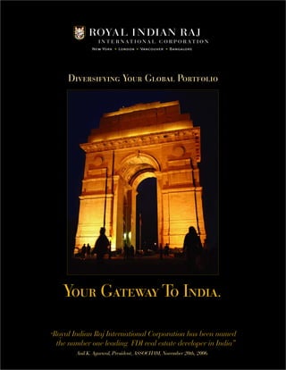 Diversifying Your Global Portfolio 
Your Gateway To India. 
“Royal Indian Raj International Corporation has been named 
the number one leading FDI real estate developer in India” 
Anil K. Agarwal, President, ASSOCHAM, November 20th, 2006 
 