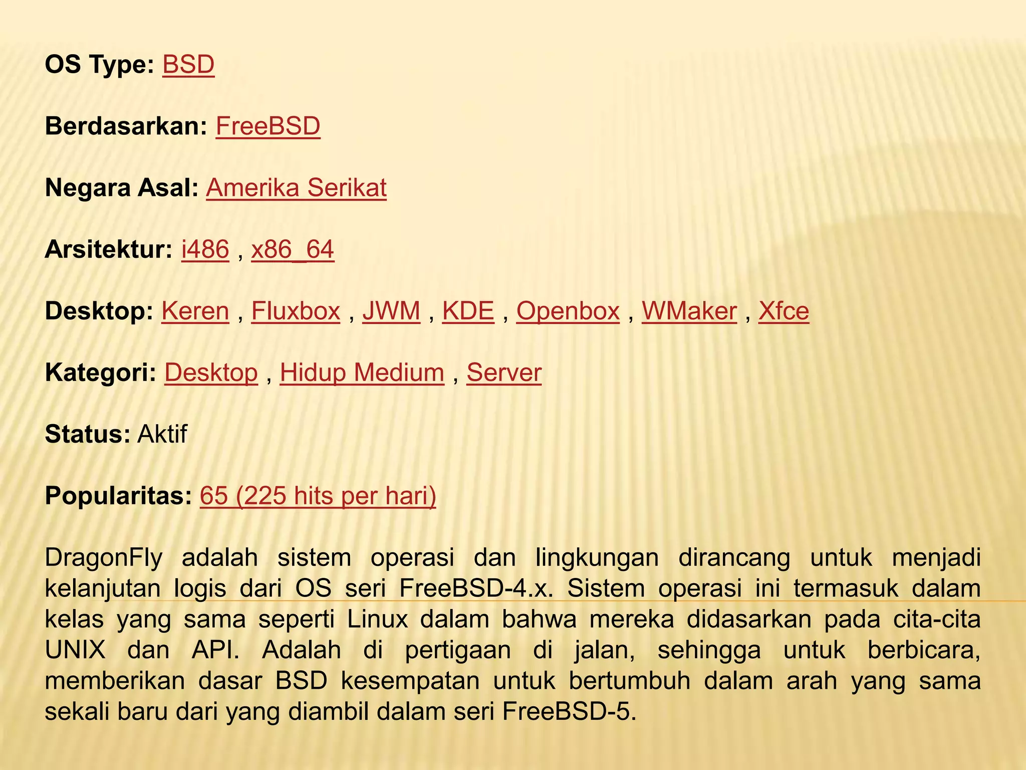 OS Type: BSD 
Berdasarkan: FreeBSD 
Negara Asal: Amerika Serikat 
Arsitektur: i486 , x86_64 
Desktop: Keren , Fluxbox , JWM , KDE , Openbox , WMaker , Xfce 
Kategori: Desktop , Hidup Medium , Server 
Status: Aktif 
Popularitas: 65 (225 hits per hari) 
DragonFly adalah sistem operasi dan lingkungan dirancang untuk menjadi 
kelanjutan logis dari OS seri FreeBSD-4.x. Sistem operasi ini termasuk dalam 
kelas yang sama seperti Linux dalam bahwa mereka didasarkan pada cita-cita 
UNIX dan API. Adalah di pertigaan di jalan, sehingga untuk berbicara, 
memberikan dasar BSD kesempatan untuk bertumbuh dalam arah yang sama 
sekali baru dari yang diambil dalam seri FreeBSD-5. 
 