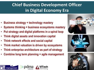Chief Business Development Officer
in Digital Economy Era
• Business strategy + technology mastery
• Systems thinking + business ecosystems mastery
• Put strategy and digital platforms in a spiral loop
• Think digital assets and innovation capital
• Think network effects and social capital
• Think market valuation is driven by ecosystems
• Think enterprise architecture as part of strategy
• Combine long term planning + agile management
 