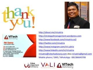 http://about.me/ririsatria
http://strategy4management.wordpress.com
http://www.facebook.com/ririsatria.va2
http://twitter.com/ririsatria
http://www.instagram.com/riri.satria
http://www.linkedin.com/in/ririsatria
ririsatria@vitechadvisory.com atau ririsatria@gmail.com
Mobile phone / SMS / WhatsApp : 081386643706
 