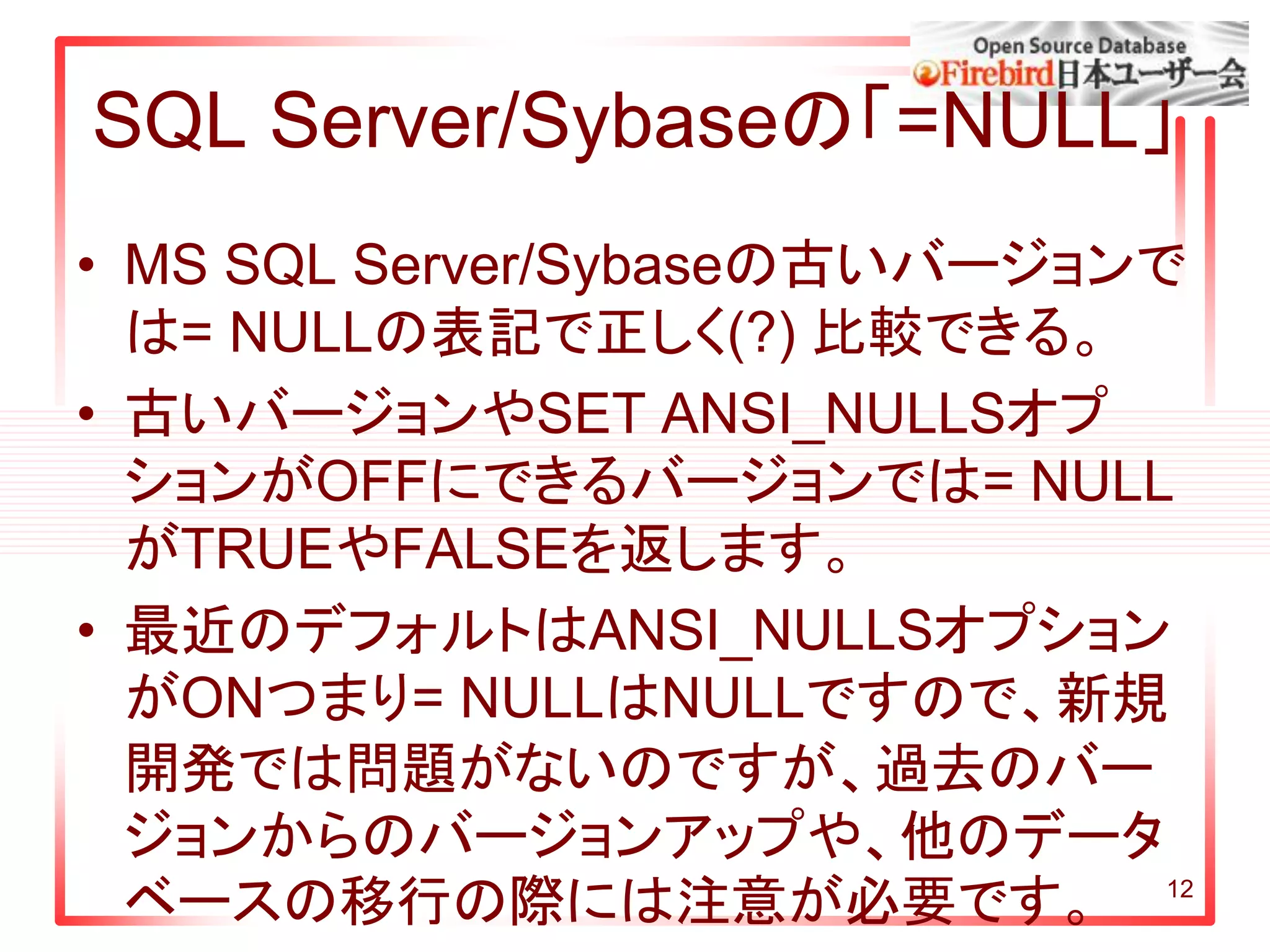12
SQL Server/Sybaseの「=NULL」
• MS SQL Server/Sybaseの古いバージョンで
は= NULLの表記で正しく(?) 比較できる。
• 古いバージョンやSET ANSI_NULLSオプ
ションがOFFにできるバージョンでは= NULL
がTRUEやFALSEを返します。
• 最近のデフォルトはANSI_NULLSオプション
がONつまり= NULLはNULLですので、新規
開発では問題がないのですが、過去のバー
ジョンからのバージョンアップや、他のデータ
ベースの移行の際には注意が必要です。
 