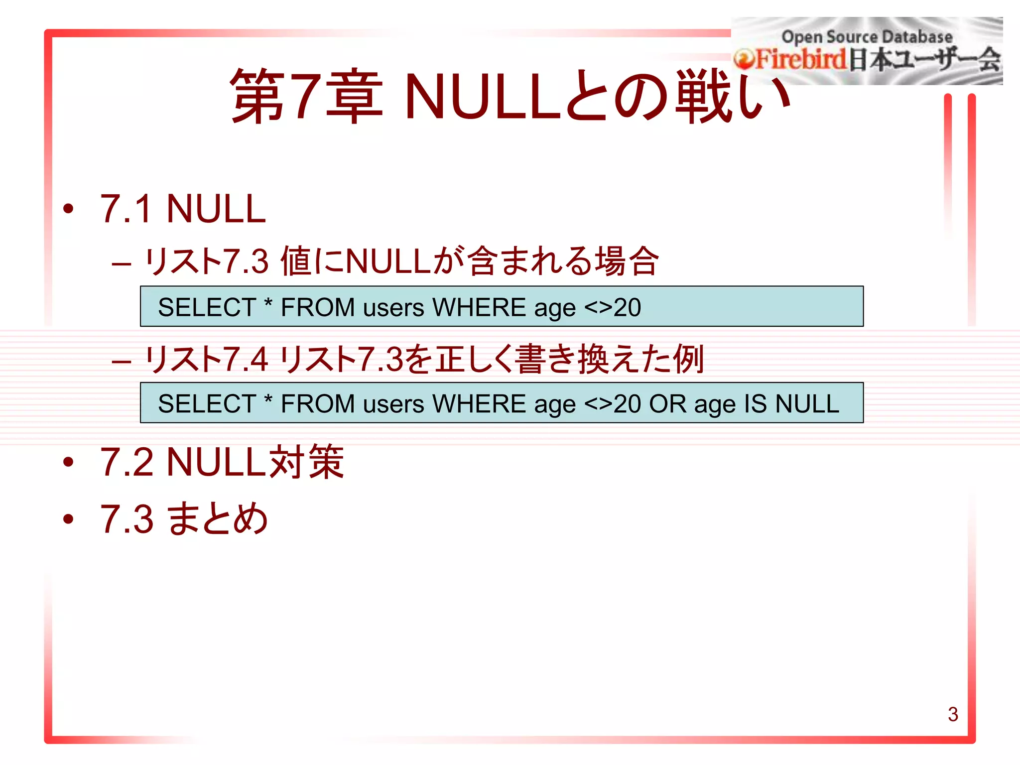 3
第7章 NULLとの戦い
• 7.1 NULL
– リスト7.3 値にNULLが含まれる場合
– リスト7.4 リスト7.3を正しく書き換えた例
• 7.2 NULL対策
• 7.3 まとめ
SELECT * FROM users WHERE age <>20
SELECT * FROM users WHERE age <>20 OR age IS NULL
 