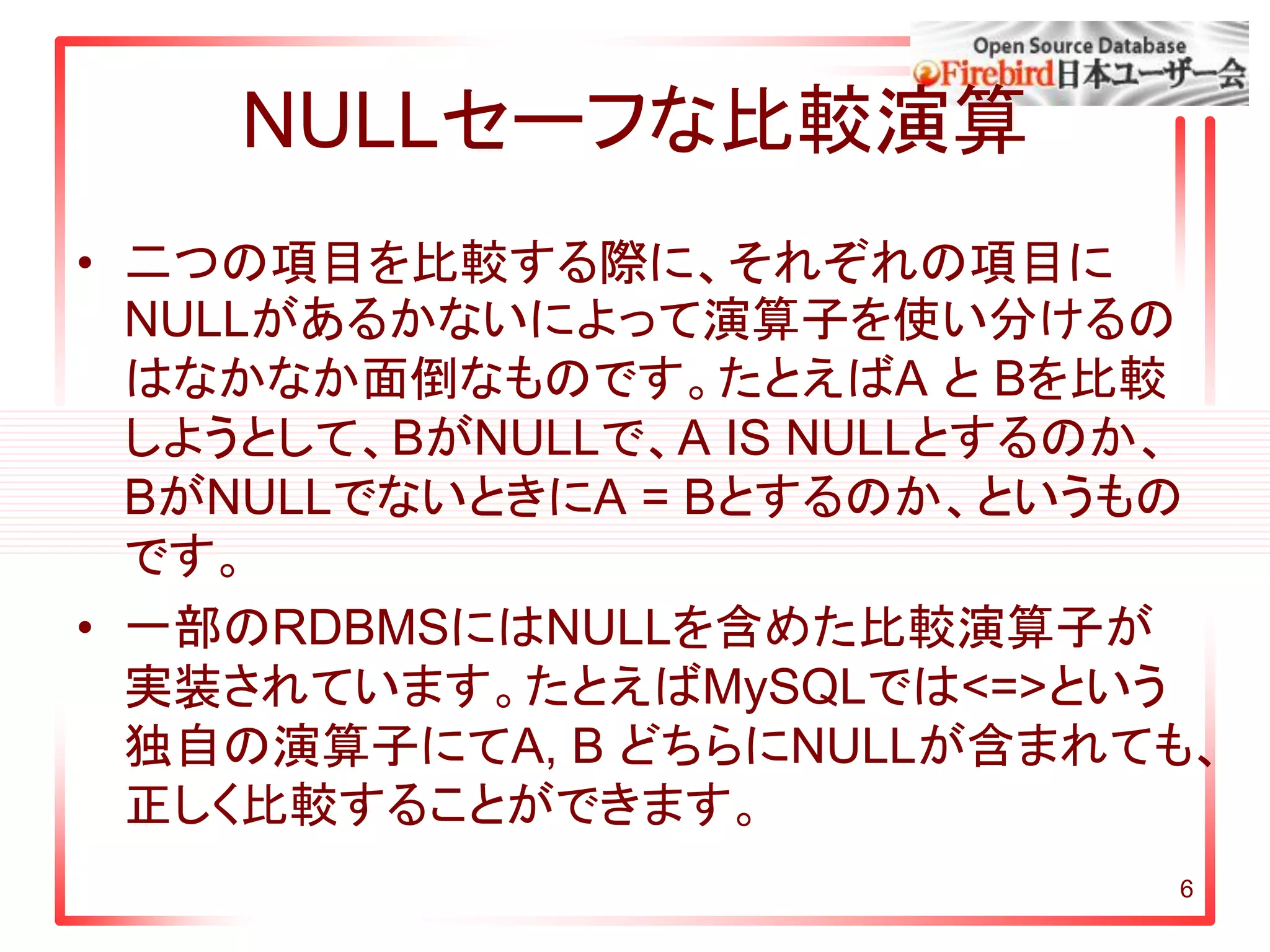 6
NULLセーフな比較演算
• 二つの項目を比較する際に、それぞれの項目に
NULLがあるかないによって演算子を使い分けるの
はなかなか面倒なものです。たとえばA と Bを比較
しようとして、BがNULLで、A IS NULLとするのか、
BがNULLでないときにA = Bとするのか、というもの
です。
• 一部のRDBMSにはNULLを含めた比較演算子が
実装されています。たとえばMySQLでは<=>という
独自の演算子にてA, B どちらにNULLが含まれても、
正しく比較することができます。
 