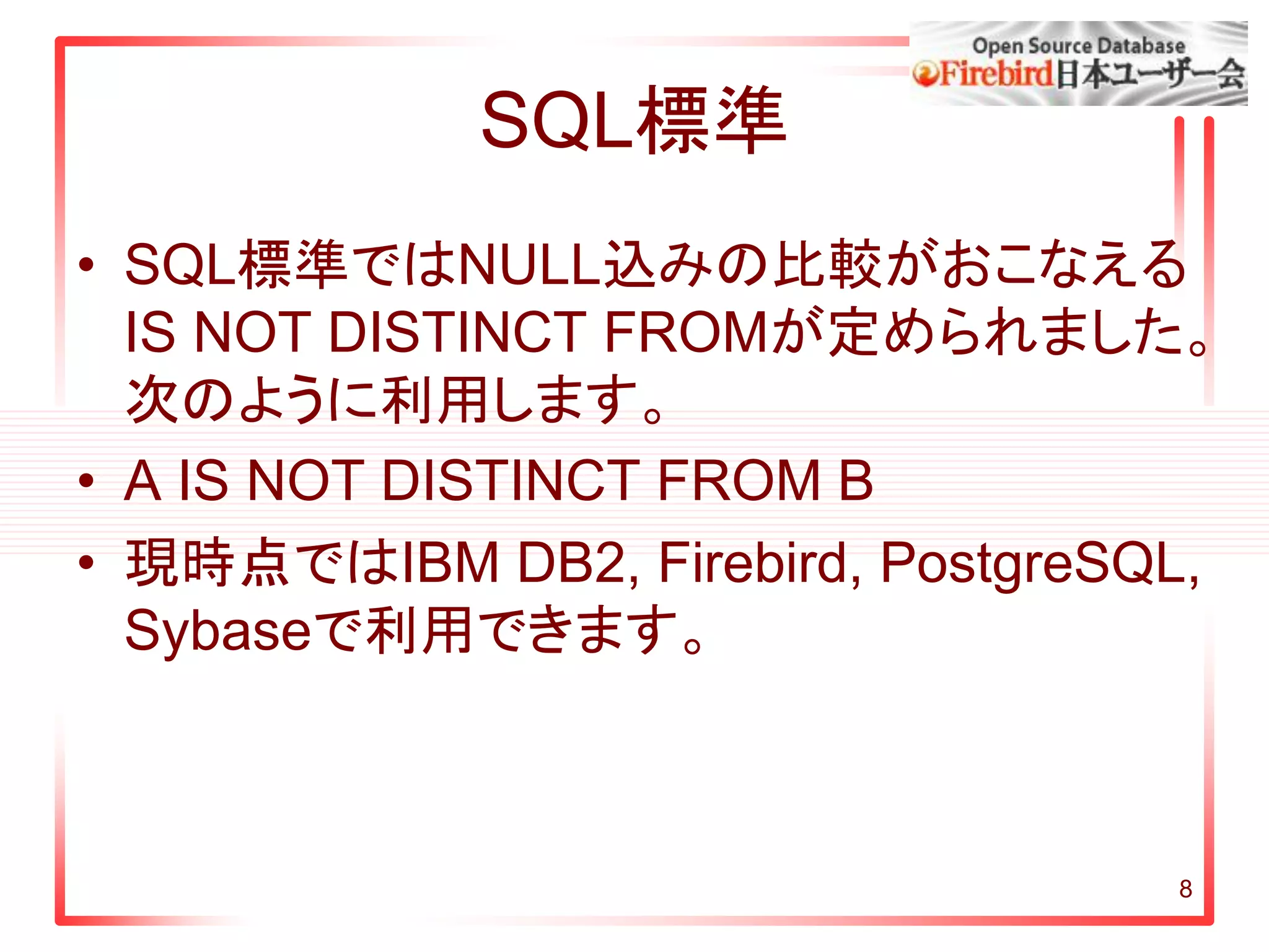 8
SQL標準
• SQL標準ではNULL込みの比較がおこなえる
IS NOT DISTINCT FROMが定められました。
次のように利用します。
• A IS NOT DISTINCT FROM B
• 現時点ではIBM DB2, Firebird, PostgreSQL,
Sybaseで利用できます。
 