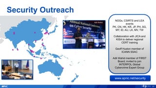 Security Outreach
Craig Ng
NOGs, CSIRTS and LEA
events
PK, CN, HK, KR, JP, PH, SG,
MY, ID, AU, LK, MV, TW
Collaboration with JICA and
KISA to deliver regional
CERT training
Geoff Huston member of
ICANN SSAC
Adli Wahid member of FIRST
Board; invited to join
INTERPOL Global
Cybercrime Expert Group
23
www.apnic.net/security
Adli Wahid
 