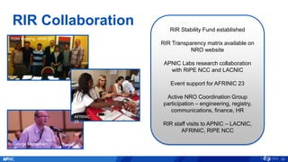 RIR Collaboration
RSM meeting, ARIN 35
George Michaelson
RIR Stability Fund established
RIR Transparency matrix available on
NRO website
APNIC Labs research collaboration
with RIPE NCC and LACNIC
Event support for AFRINIC 23
Active NRO Coordination Group
participation – engineering, registry,
communications, finance, HR
RIR staff visits to APNIC – LACNIC,
AFRINIC, RIPE NCC
33
AFRINIC
23
 