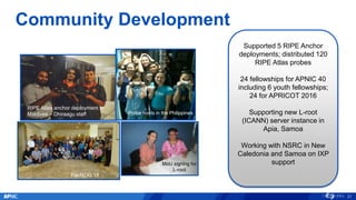 RIPE Atlas anchor deployment in
Maldives – Dhiraagu staff
Community Development
Supported 5 RIPE Anchor
deployments; distributed 120
RIPE Atlas probes
24 fellowships for APNIC 40
including 6 youth fellowships;
24 for APRICOT 2016
Supporting new L-root
(ICANN) server instance in
Apia, Samoa
Working with NSRC in New
Caledonia and Samoa on IXP
support
SANOG
Probe hosts in the Philippines
MoU signing for
L-root
21
PacNOG 18
 