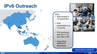 ITU/APNIC IPv6
workshop
ITU/APNIC IPv6
workshop
IPv6 Outreach
APNIC/ITU IPv6
Workshop, Bangkok
www.apnic.net/ipv6
22
2015
• 539 trainees in
13 economies
• IPv6
presentations at
14 events
• IPv6 workshop
with ITU in TH
and TAS in MN
• Supporting
APIPv6TF
Secretariat
 