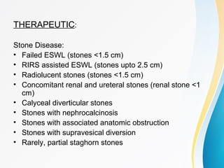 THERAPEUTIC:
Stone Disease:
• Failed ESWL (stones <1.5 cm)
• RIRS assisted ESWL (stones upto 2.5 cm)
• Radiolucent stones (stones <1.5 cm)
• Concomitant renal and ureteral stones (renal stone <1
cm)
• Calyceal diverticular stones
• Stones with nephrocalcinosis
• Stones with associated anatomic obstruction
• Stones with supravesical diversion
• Rarely, partial staghorn stones
 