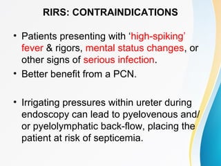 RIRS: CONTRAINDICATIONS
• Patients presenting with ‘high-spiking’
fever & rigors, mental status changes, or
other signs of serious infection.
• Better benefit from a PCN.
• Irrigating pressures within ureter during
endoscopy can lead to pyelovenous and/
or pyelolymphatic back-flow, placing the
patient at risk of septicemia.
 