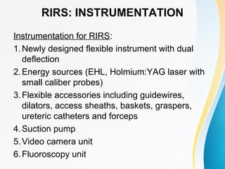 RIRS: INSTRUMENTATION
Instrumentation for RIRS:
1.Newly designed flexible instrument with dual
deflection
2.Energy sources (EHL, Holmium:YAG laser with
small caliber probes)
3.Flexible accessories including guidewires,
dilators, access sheaths, baskets, graspers,
ureteric catheters and forceps
4.Suction pump
5.Video camera unit
6.Fluoroscopy unit
 