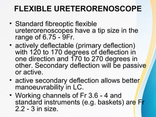 FLEXIBLE URETERORENOSCOPE
• Standard fibreoptic flexible
ureterorenoscopes have a tip size in the
range of 6.75 - 9Fr.
• actively deflectable (primary deflection)
with 120 to 170 degrees of deflection in
one direction and 170 to 270 degrees in
other. Secondary deflection will be passive
or active.
• active secondary deflection allows better
manoeuvrability in LC.
• Working channels of Fr 3.6 - 4 and
standard instruments (e.g. baskets) are Fr
2.2 - 3 in size.
 