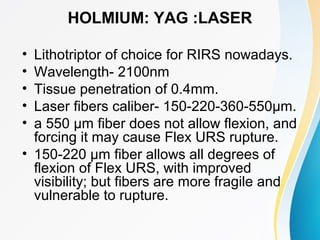HOLMIUM: YAG :LASER
• Lithotriptor of choice for RIRS nowadays.
• Wavelength- 2100nm
• Tissue penetration of 0.4mm.
• Laser fibers caliber- 150-220-360-550μm.
• a 550 μm fiber does not allow flexion, and
forcing it may cause Flex URS rupture.
• 150-220 μm fiber allows all degrees of
flexion of Flex URS, with improved
visibility; but fibers are more fragile and
vulnerable to rupture.
 