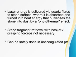 • Laser energy is delivered via quartz fibres
to stone surface, where it is absorbed and
turned into heat energy that pulverises the
stone into dust by a "photothermal" effect.
• Stone fragment retrieval with basket /
grasping forceps not necessary.
• Can be safely done in anticoagulated pts.
 