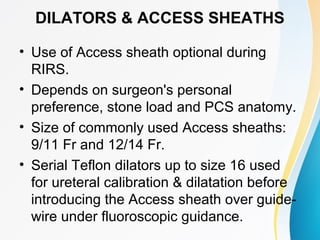 DILATORS & ACCESS SHEATHS
• Use of Access sheath optional during
RIRS.
• Depends on surgeon's personal
preference, stone load and PCS anatomy.
• Size of commonly used Access sheaths:
9/11 Fr and 12/14 Fr.
• Serial Teflon dilators up to size 16 used
for ureteral calibration & dilatation before
introducing the Access sheath over guide-
wire under fluoroscopic guidance.
 