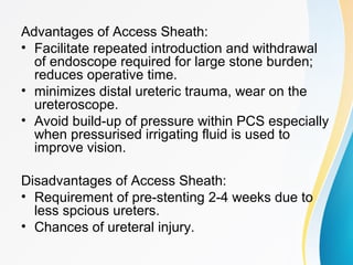 Advantages of Access Sheath:
• Facilitate repeated introduction and withdrawal
of endoscope required for large stone burden;
reduces operative time.
• minimizes distal ureteric trauma, wear on the
ureteroscope.
• Avoid build-up of pressure within PCS especially
when pressurised irrigating fluid is used to
improve vision.
Disadvantages of Access Sheath:
• Requirement of pre-stenting 2-4 weeks due to
less spcious ureters.
• Chances of ureteral injury.
 