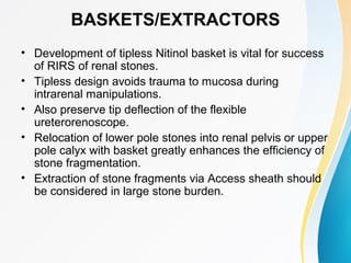 BASKETS/EXTRACTORS
• Development of tipless Nitinol basket is vital for success
of RIRS of renal stones.
• Tipless design avoids trauma to mucosa during
intrarenal manipulations.
• Also preserve tip deflection of the flexible
ureterorenoscope.
• Relocation of lower pole stones into renal pelvis or upper
pole calyx with basket greatly enhances the efficiency of
stone fragmentation.
• Extraction of stone fragments via Access sheath should
be considered in large stone burden.
 