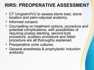 RIRS: PREOPERATIVE ASSESSMENT
• CT Urogram/IVU to assess stone load, stone
location and pelvi-calyceal anatomy.
• Informed consent.
• Counselling on treatment options, procedure and
potential complications, with possibilities of
requiring postop stenting, second-look
procedure, auxiliary procedure and failed
procedure are all thoroughly explained.
• Preoperative urine cultures.
• General anesthesia & prophylactic induction
antibiotic.
 
