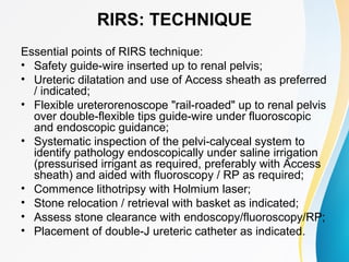 RIRS: TECHNIQUE
Essential points of RIRS technique:
• Safety guide-wire inserted up to renal pelvis;
• Ureteric dilatation and use of Access sheath as preferred
/ indicated;
• Flexible ureterorenoscope "rail-roaded" up to renal pelvis
over double-flexible tips guide-wire under fluoroscopic
and endoscopic guidance;
• Systematic inspection of the pelvi-calyceal system to
identify pathology endoscopically under saline irrigation
(pressurised irrigant as required, preferably with Access
sheath) and aided with fluoroscopy / RP as required;
• Commence lithotripsy with Holmium laser;
• Stone relocation / retrieval with basket as indicated;
• Assess stone clearance with endoscopy/fluoroscopy/RP;
• Placement of double-J ureteric catheter as indicated.
 