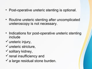• Post-operative ureteric stenting is optional.
• Routine ureteric stenting after uncomplicated
ureteroscopy is not necessary.
• Indications for post-operative ureteric stenting
include
ureteric injury,
ureteric stricture,
solitary kidney,
renal insufficiency and
a large residual stone burden.
 