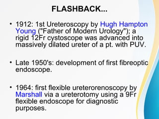 FLASHBACK...
• 1912: 1st Ureteroscopy by Hugh Hampton
Young ("Father of Modern Urology"); a
rigid 12Fr cystoscope was advanced into
massively dilated ureter of a pt. with PUV.
• Late 1950's: development of first fibreoptic
endoscope.
• 1964: first flexible ureterorenoscopy by
Marshall via a ureterotomy using a 9Fr
flexible endoscope for diagnostic
purposes.
 