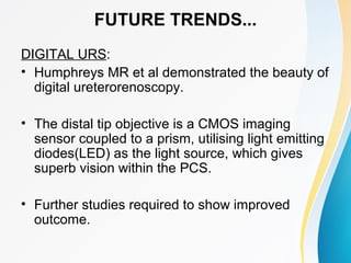 FUTURE TRENDS...
DIGITAL URS:
• Humphreys MR et al demonstrated the beauty of
digital ureterorenoscopy.
• The distal tip objective is a CMOS imaging
sensor coupled to a prism, utilising light emitting
diodes(LED) as the light source, which gives
superb vision within the PCS.
• Further studies required to show improved
outcome.
 