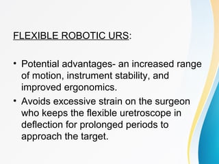 FLEXIBLE ROBOTIC URS:
• Potential advantages- an increased range
of motion, instrument stability, and
improved ergonomics.
• Avoids excessive strain on the surgeon
who keeps the flexible uretroscope in
deflection for prolonged periods to
approach the target.
 