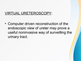 VIRTUAL URETEROSCOPY:
• Computer driven reconstruction of the
endoscopic view of ureter may prove a
useful noninvasive way of surveilling the
urinary tract.
 