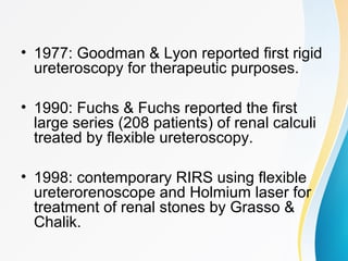 • 1977: Goodman & Lyon reported first rigid
ureteroscopy for therapeutic purposes.
• 1990: Fuchs & Fuchs reported the first
large series (208 patients) of renal calculi
treated by flexible ureteroscopy.
• 1998: contemporary RIRS using flexible
ureterorenoscope and Holmium laser for
treatment of renal stones by Grasso &
Chalik.
 